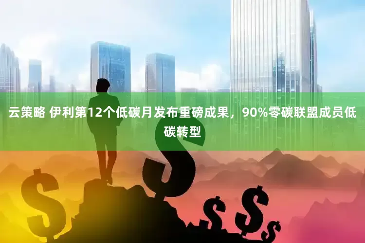 云策略 伊利第12个低碳月发布重磅成果，90%零碳联盟成员低碳转型