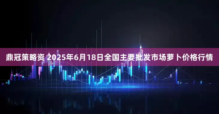 鼎冠策略资 2025年6月18日全国主要批发市场萝卜价格行情