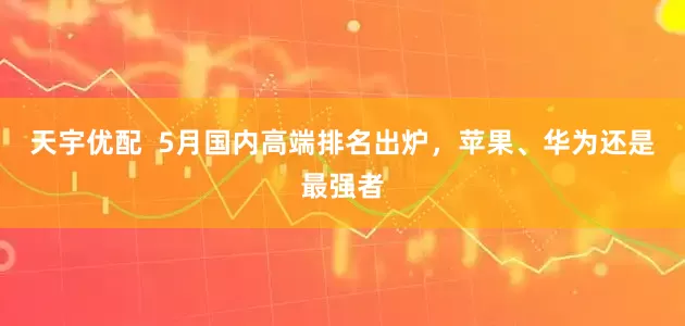 天宇优配  5月国内高端排名出炉，苹果、华为还是最强者