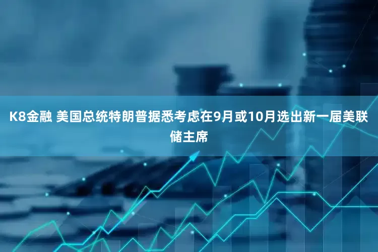K8金融 美国总统特朗普据悉考虑在9月或10月选出新一届美联储主席