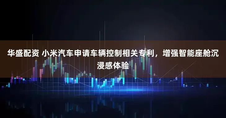 华盛配资 小米汽车申请车辆控制相关专利，增强智能座舱沉浸感体验