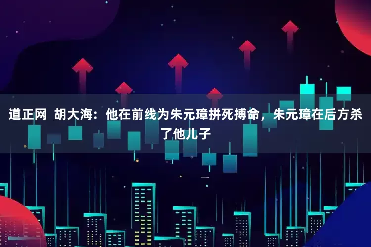 道正网  胡大海：他在前线为朱元璋拼死搏命，朱元璋在后方杀了他儿子