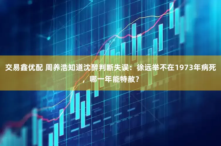 交易鑫优配 周养浩知道沈醉判断失误：徐远举不在1973年病死，哪一年能特赦？