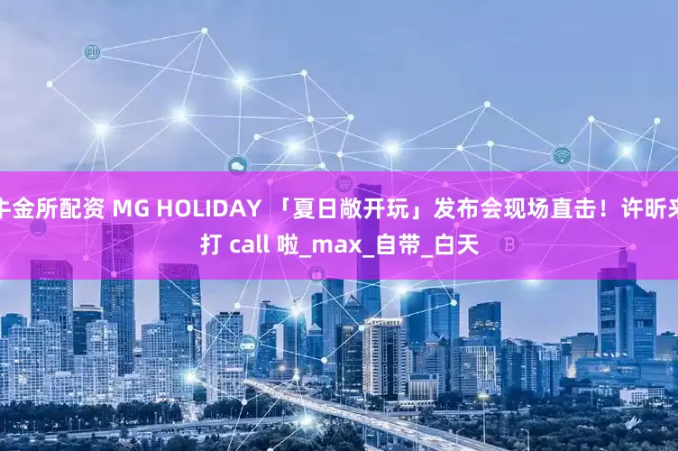 牛金所配资 MG HOLIDAY 「夏日敞开玩」发布会现场直击！许昕来打 call 啦_max_自带_白天
