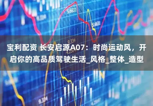 宝利配资 长安启源A07：时尚运动风，开启你的高品质驾驶生活_风格_整体_造型