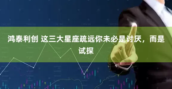 鸿泰利创 这三大星座疏远你未必是讨厌，而是试探