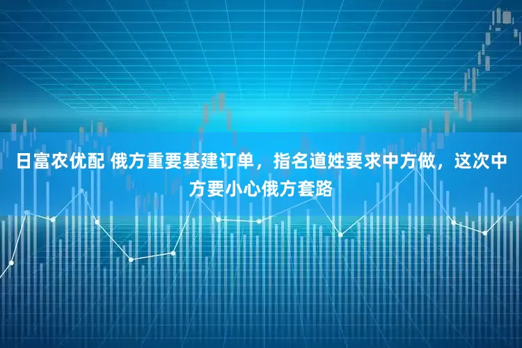 日富农优配 俄方重要基建订单，指名道姓要求中方做，这次中方要小心俄方套路