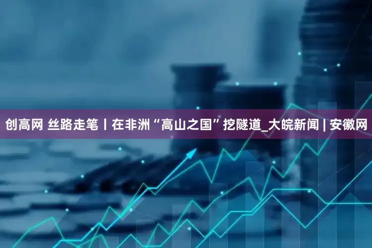 创高网 丝路走笔丨在非洲“高山之国”挖隧道_大皖新闻 | 安徽网