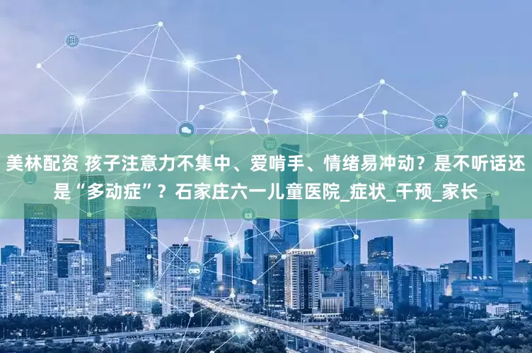 美林配资 孩子注意力不集中、爱啃手、情绪易冲动？是不听话还是“多动症”？石家庄六一儿童医院_症状_干预_家长