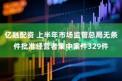 亿融配资 上半年市场监管总局无条件批准经营者集中案件329件