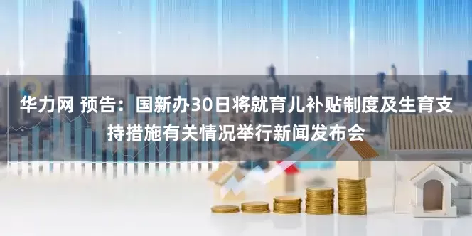 华力网 预告：国新办30日将就育儿补贴制度及生育支持措施有关情况举行新闻发布会