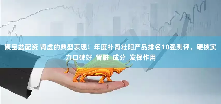 聚宝盆配资 肾虚的典型表现！年度补肾壮阳产品排名10强测评，硬核实力口碑好_肾脏_成分_发挥作用