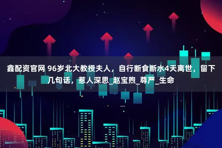 鑫配资官网 96岁北大教授夫人，自行断食断水4天离世，留下几句话，惹人深思_赵宝煦_尊严_生命