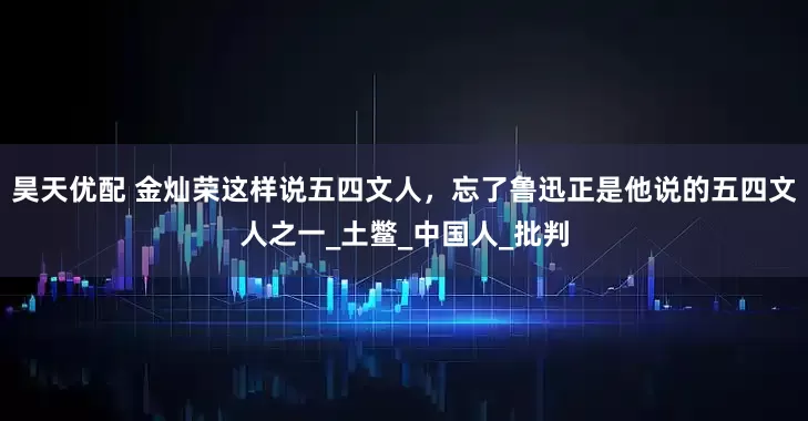 昊天优配 金灿荣这样说五四文人，忘了鲁迅正是他说的五四文人之一_土鳖_中国人_批判