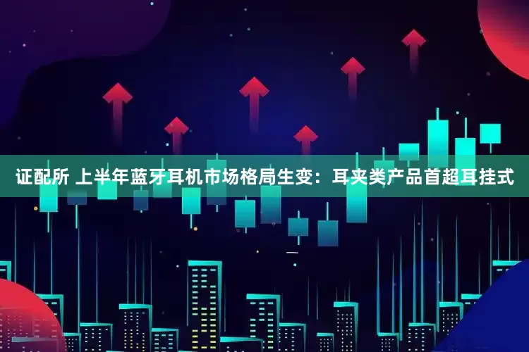 证配所 上半年蓝牙耳机市场格局生变：耳夹类产品首超耳挂式