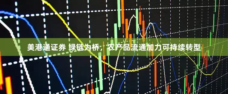 美港通证券 绿链为桥，农产品流通加力可持续转型