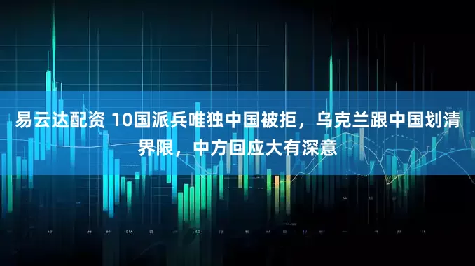 易云达配资 10国派兵唯独中国被拒，乌克兰跟中国划清界限，中方回应大有深意