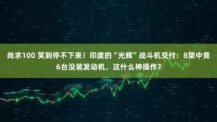 尚求100 笑到停不下来！印度的“光辉”战斗机交付：8架中竟6台没装发动机，这什么神操作？