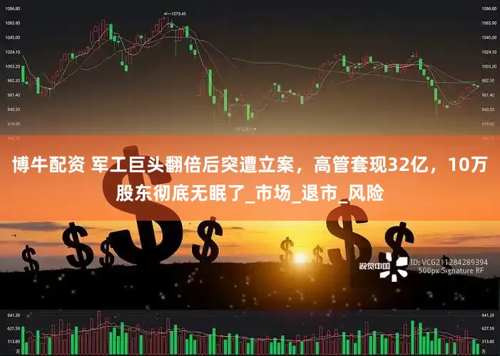 博牛配资 军工巨头翻倍后突遭立案，高管套现32亿，10万股东彻底无眠了_市场_退市_风险