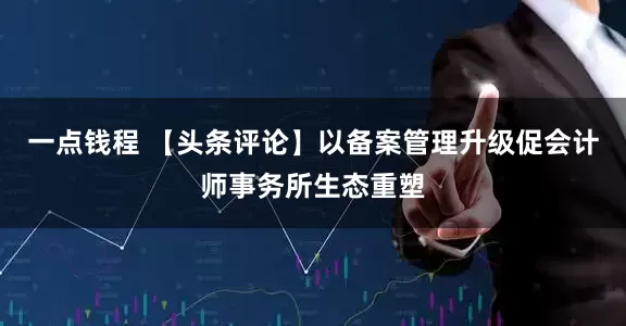 一点钱程 【头条评论】以备案管理升级促会计师事务所生态重塑