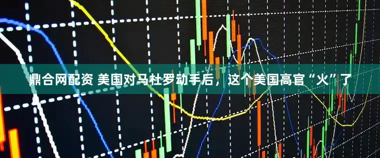 鼎合网配资 美国对马杜罗动手后，这个美国高官“火”了