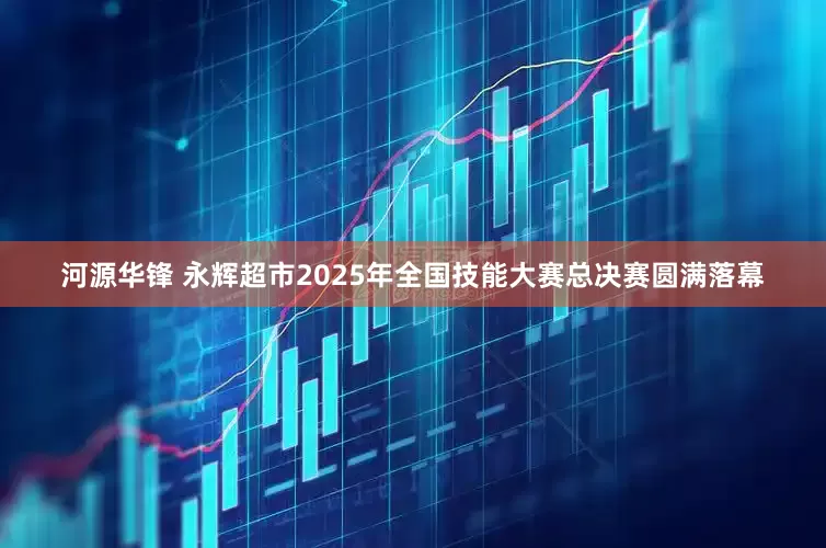 河源华锋 永辉超市2025年全国技能大赛总决赛圆满落幕