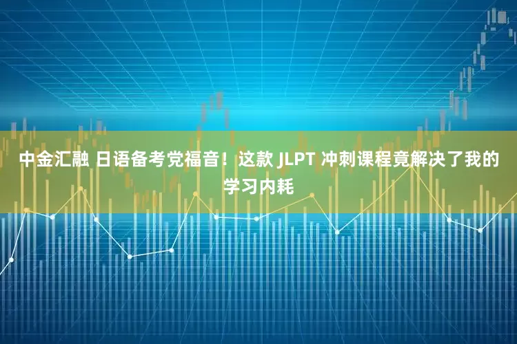中金汇融 日语备考党福音！这款 JLPT 冲刺课程竟解决了我的学习内耗