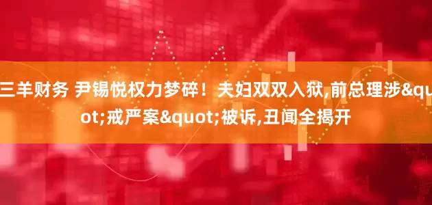 三羊财务 尹锡悦权力梦碎！夫妇双双入狱,前总理涉"戒严案"被诉,丑闻全揭开