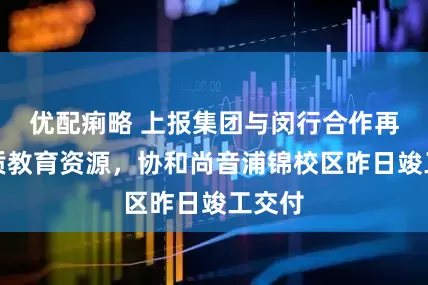 优配痢略 上报集团与闵行合作再添优质教育资源，协和尚音浦锦校区昨日竣工交付