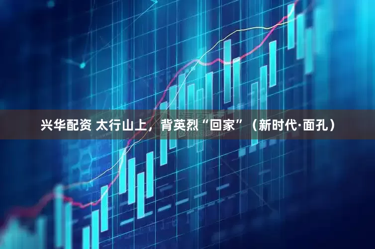 兴华配资 太行山上，背英烈“回家”（新时代·面孔）